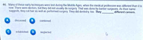 Many of these early techniques were lost during the Middle Ages, when the medical profession was different than if is
now. There were dectors, but they did not usually do surgery. That was done by barber surgeons. As their name different careers.
suggests, they cut hair as well as performed surgery. They did dentistry, too. They
A discussed B combined
C established D neglected