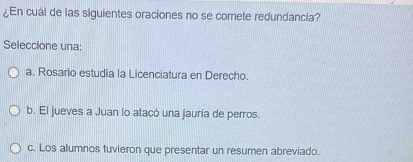 ¿En cuál de las siguientes oraciones no se comete redundancia?
Seleccione una:
a. Rosario estudia la Licenciatura en Derecho.
b. El jueves a Juan lo atacó una jauría de perros.
c. Los alumnos tuvieron que presentar un resumen abreviado.