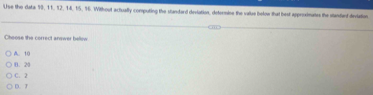 Use the data 10, 11, 12, 14, 15, 16. Without actually computing the standard deviation, determine the value below that best approximates the standard deviation.
Choose the correct answer below
A. 10
B. 20
C、 2
D. 7