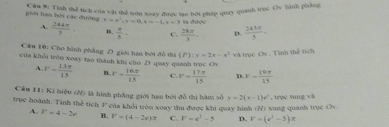 Cầu 9: Tỉnh thể tích của vật thể tròn xoay được tạo bởi phép quay quanh trục Ox hình phẳng,
giới hạn bởi các đường y=x^2, y=0, x=-1, x=3 ta được
A.  244π /5 . B.  π /5 .
C.  28π /3 .  243π /5 . 
D.
Câu 10: Cho hình phẳng D giới hạn bởi đồ thị (P):y=2x-x^2 và trục Ox. Tỉnh thế tích
của khỏi tròn xoay tạo thành khi cho D quay quanh trục Ox
A. V= 13π /15  B. V= 16π /15  C. V= 17π /15  D. v= 19π /15 
Câu 11: Kí hiệu (H) là hình phẳng giới hạn bởi đồ thị hàm số y=2(x-1)e^x , trục tưng và
trục hoành. Tính thể tích V của khổi tròn xoay thu được khi quay hình (H) xung quanh trục Ox.
A. V=4-2e B. V=(4-2e)π C. V=c^2-5 D. V=(e^2-5)π