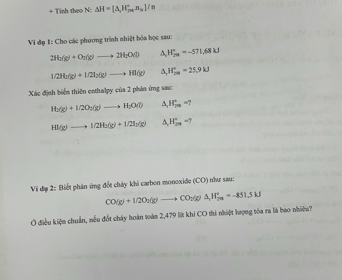 + Tính theo N: △ H=[△ _rH_(298)°.n_N]/n
* Ví dụ 1: Cho các phương trình nhiệt hóa học sau:
2H_2(g)+O_2(g)to 2H_2O(l) △ _rH_(298)°=-571,68kJ
1/2H_2(g)+1/2I_2(g)to HI(g) △ _rH_(298)°=25,9kJ
Xác định biến thiên enthalpy của 2 phản ứng sau:
H_2(g)+1/2O_2(g)to H_2O(l) △ _rH_(298)°= 2
HI(g)to 1/2H_2(g)+1/2I_2(g) △ _rH_(298)°= 2
Ví dụ 2: Biết phản ứng đốt cháy khi carbon monoxide (CO) như sau:
CO(g)+1/2O_2(g)to CO_2(g)△ _rH_(298)°=-851,5kJ
Ở điều kiện chuẩn, nếu đốt cháy hoàn toàn 2,479 lít khí CO thì nhiệt lượng tỏa ra là bao nhiêu?