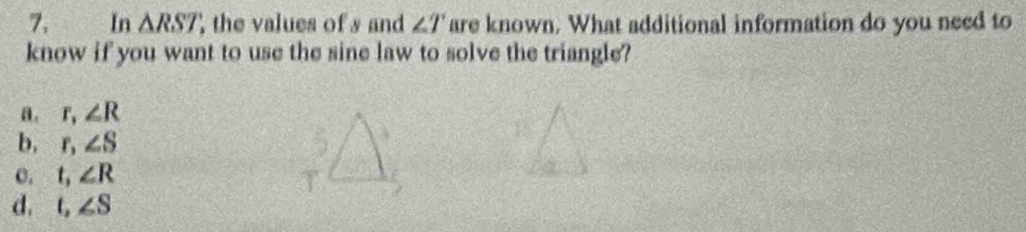 In △ RST , the values of s and ∠ T are known. What additional information do you need to
know if you want to use the sine law to solve the triangle?
a. r, ∠ R
b, r, ∠ S
o. t, ∠ R
d. t, ∠ S