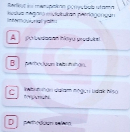 Berikut ini merupakan penyebab utama
kedua negara melakukan perdagangan
internasional yaitu
A perbedadan biaya produksi.
B perbedaan kebutuhan.
C kebutuhan dalam negeri tidak bisa
terpenuhi.
D perbedaan selera.