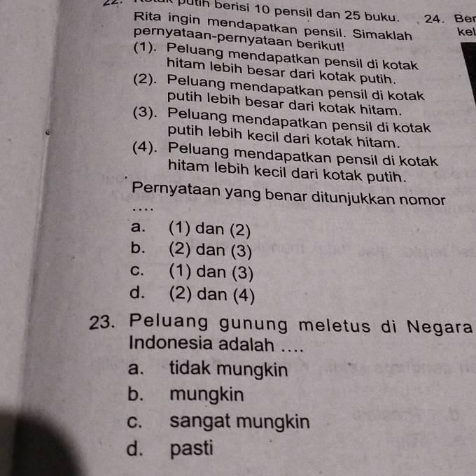 putih berisi 10 pensil dan 25 buku. 24. Ber
Rita ingin mendapatkan pensil. Simaklah kel
pernyataan-pernyataan berikut!
(1). Peluang mendapatkan pensil di kotak
hitam lebih besar dari kotak putih.
(2). Peluang mendapatkan pensil di kotak
putih lebih besar dari kotak hitam.
(3). Peluang mendapatkan pensil di kotak
putih lebih kecil dari kotak hitam.
(4). Peluang mendapatkan pensil di kotak
hitam lebih kecil dari kotak putih.
Pernyataan yang benar ditunjukkan nomor
.
a. (1) dan (2)
b. (2) dan (3)
c. (1) dan (3)
d. (2) dan (4)
23. Peluang gunung meletus di Negara
Indonesia adalah ....
a. tidak mungkin
b. mungkin
c. sangat mungkin
d. pasti