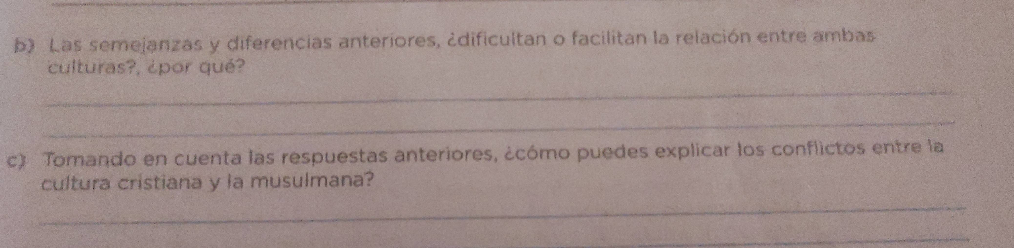 Las semejanzas y diferencias anteriores, ¿dificultan o facilitan la relación entre ambas 
culturas?, ¿por qué? 
_ 
_ 
c) Tomando en cuenta las respuestas anteriores, ¿cómo puedes explicar los conflictos entre la 
cultura cristiana y la musulmana? 
_ 
_