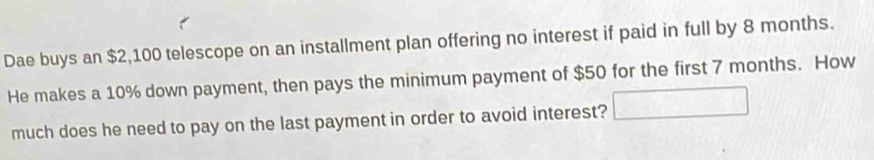 Dae buys an $2,100 telescope on an installment plan offering no interest if paid in full by 8 months. 
He makes a 10% down payment, then pays the minimum payment of $50 for the first 7 months. How 
much does he need to pay on the last payment in order to avoid interest? □