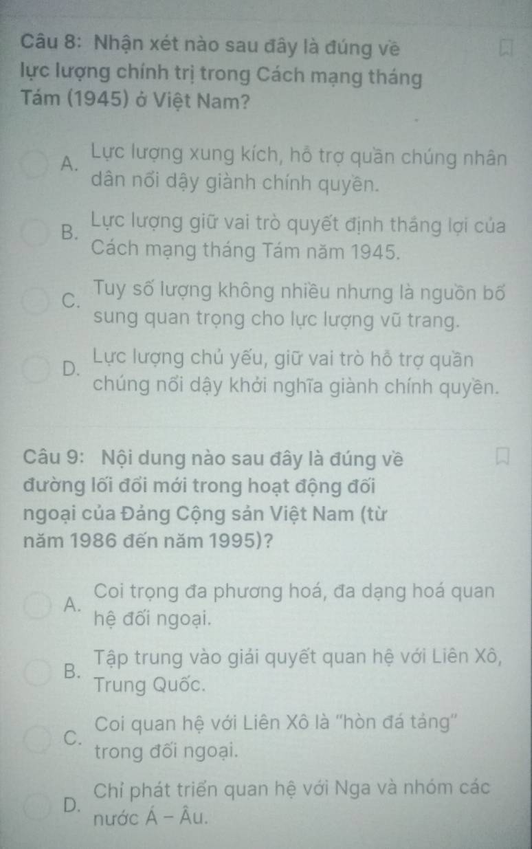 Nhận xét nào sau đây là đúng về
lực lượng chính trị trong Cách mạng tháng
Tám (1945) ở Việt Nam?
A. Lực lượng xung kích, hỗ trợ quần chúng nhân
dân nổi dậy giành chính quyền.
B. Lực lượng giữ vai trò quyết định thắng lợi của
Cách mạng tháng Tám năm 1945.
C. Tuy số lượng không nhiều nhưng là nguồn bố
sung quan trọng cho lực lượng vũ trang.
D. Lực lượng chủ yếu, giữ vai trò hỗ trợ quần
chúng nổi dậy khởi nghĩa giành chính quyền.
Câu 9: Nội dung nào sau đây là đúng về
đường lối đổi mới trong hoạt động đối
ngoại của Đảng Cộng sản Việt Nam (từ
năm 1986 đến năm 1995)?
A. Coi trọng đa phương hoá, đa dạng hoá quan
hệ đối ngoại.
B. Tập trung vào giải quyết quan hệ với Liên Xô,
Trung Quốc.
C. Coi quan hệ với Liên Xô là ''hòn đá táng''
trong đối ngoại.
D. Chỉ phát triển quan hệ với Nga và nhóm các
nước A- Âu.