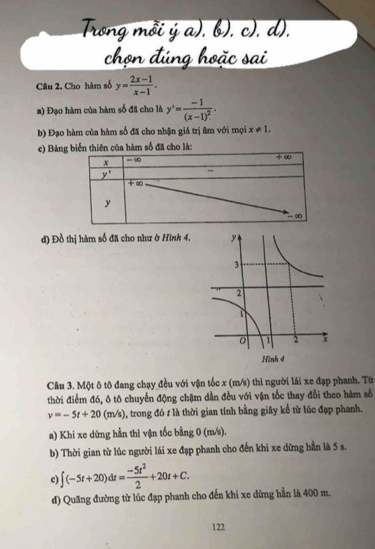 Cho hàm số y= (2x-1)/x-1 .
a) Đạo hàm của hàm số đã cho là y'=frac -1(x-1)^2.
b) Đạo hàm của hàm số đã cho nhận giá trị âm với mọi x!= 1.
c) Bảng biến thiên của hàm số đã cho là:
d) Đồ thị hàm số đã cho như ở Hình 4.
Câu 3. Một ô tô đang chạy đều với vận tốc x (m/s) thì người lái xe đạp phanh. Từ
thời điểm đó, ô tô chuyển động chậm dần đều với vận tốc thay đổi theo hàm số
v=-5t+20(m/s) , trong đó / là thời gian tính bằng giây kể từ lúc đạp phanh.
a) Khi xe dừng hằn thì vận tốc bằng 0 (m/s).
b) Thời gian từ lúc người lái xe đạp phanh cho đến khi xe dừng hằn là 5 s.
c) ∈t (-5t+20)dt= (-5t^2)/2 +20t+C.
d) Quãng đường từ lúc đạp phanh cho đến khi xe dừng hằn là 400 m.
122