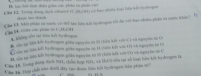 ường tc tíh te
D. lực hút tĩnh điện giữa các phân tử phân cực
Câu 12. Trong dung dịch ethanol (C_2H_5OH) có bao nhiêu loại liên kết hydrogen
được tạo thành
Câu 13. Một phân tử nước có thể tạo liên kết hydrogen tối đa với bao nhiêu phân tử nước khác?
Câu 14, Giữa các phân tử C_2H_5OH
A. không tồn tại liên kết hydrogen
B. tồn tại liên kết hydrogen giữa nguyên tử H (liên kết với C) và nguyên tử O
C tồn tại liên kết hydrogen giữa nguyên tử H (liên kết với O) và nguyên tử O
D. tồn tại liên kết hydrogen giữa nguyên tử H (liên kết với O) và nguyên tử C
Câu 15. Trong dung dịch NH_3 (hỗn hợp NH_3 và H_2O) tồn tại số loại liên kết hydrogen là
Câu 16. Hợp chất nào dưới đây tạo được liên kết hydrogen liên phân tử?
CPH. D H