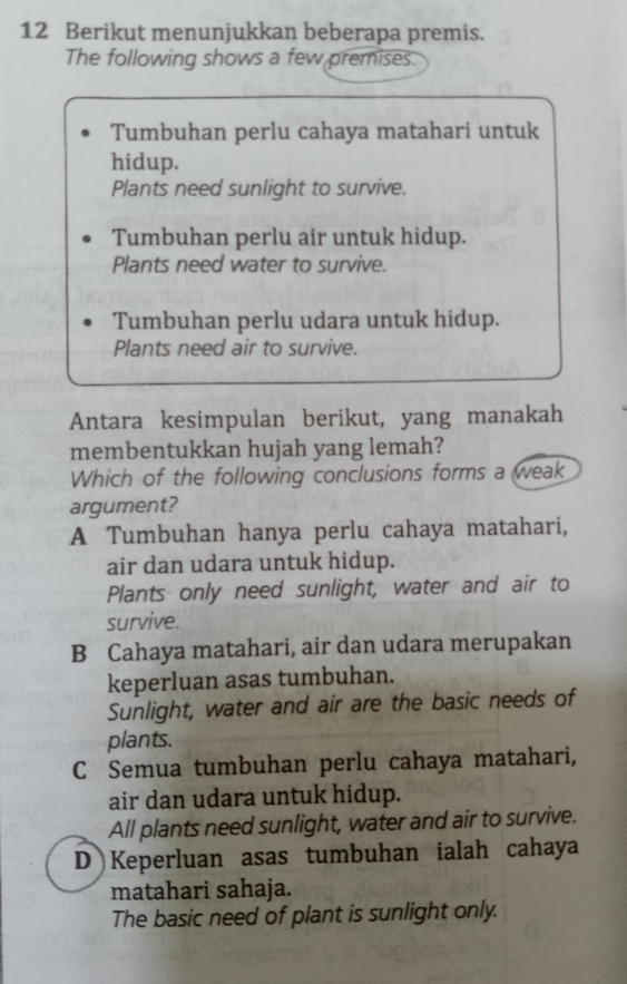 Berikut menunjukkan beberapa premis.
The following shows a few premises.
Tumbuhan perlu cahaya matahari untuk
hidup.
Plants need sunlight to survive.
Tumbuhan perlu air untuk hidup.
Plants need water to survive.
Tumbuhan perlu udara untuk hidup.
Plants need air to survive.
Antara kesimpulan berikut, yang manakah
membentukkan hujah yang lemah?
Which of the following conclusions forms a weak
argument?
A Tumbuhan hanya perlu cahaya matahari,
air dan udara untuk hidup.
Plants only need sunlight, water and air to
survive.
B Cahaya matahari, air dan udara merupakan
keperluan asas tumbuhan.
Sunlight, water and air are the basic needs of
plants.
C Semua tumbuhan perlu cahaya matahari,
air dan udara untuk hidup.
All plants need sunlight, water and air to survive.
D Keperluan asas tumbuhan ialah cahaya
matahari sahaja.
The basic need of plant is sunlight only.