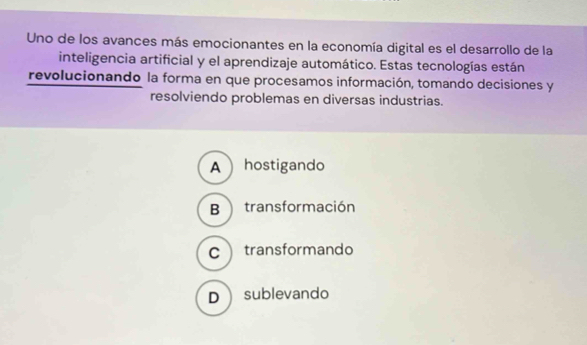 Uno de los avances más emocionantes en la economía digital es el desarrollo de la
inteligencia artificial y el aprendizaje automático. Estas tecnologías están
revolucionando la forma en que procesamos información, tomando decisiones y
resolviendo problemas en diversas industrias.
A  hostigando
B transformación
Ctransformando
Dsublevando