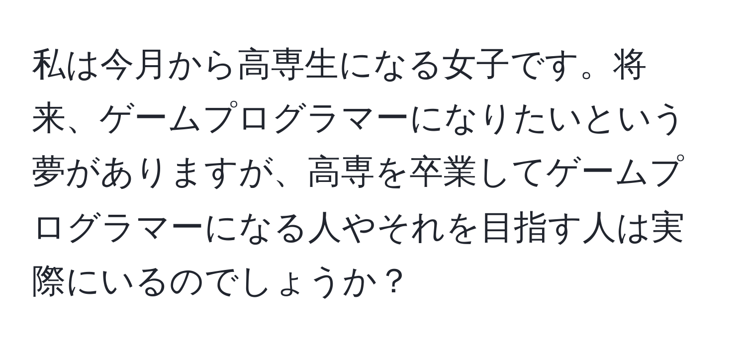 私は今月から高専生になる女子です。将来、ゲームプログラマーになりたいという夢がありますが、高専を卒業してゲームプログラマーになる人やそれを目指す人は実際にいるのでしょうか？