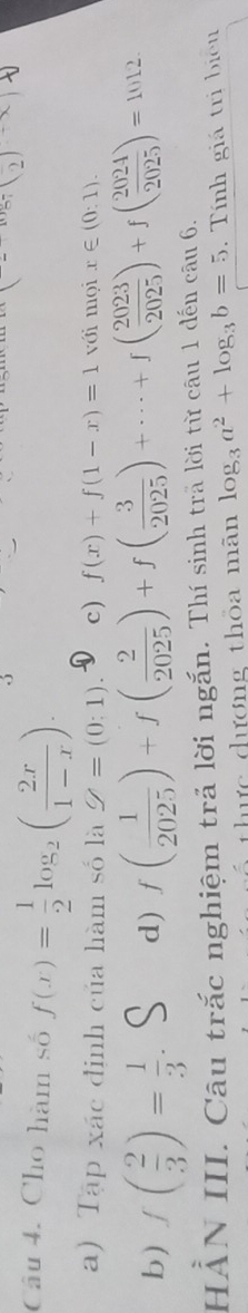 Cho hàm số f(x)= 1/2 log _2( 2x/1-x ). 
1- 1057(2)+x
a) Tập xác đinh của hàm số là g=(0:1) c) f(x)+f(1-x)=1 với mọi x∈ (0:1).
b) f( 2/3 )= 1/3 . d) f( 1/2025 )+f( 2/2025 )+f( 3/2025 )+·s +f( 2023/2025 )+f( 2024/2025 )=1012
HẢN III. Câu trắc nghiệm trả lời ngắn. Thí sinh trả lời từ câu 1 đến câu 6.
ực dương thỏa mãn log _3a^2+log _3b=5 Tính giá trị biên