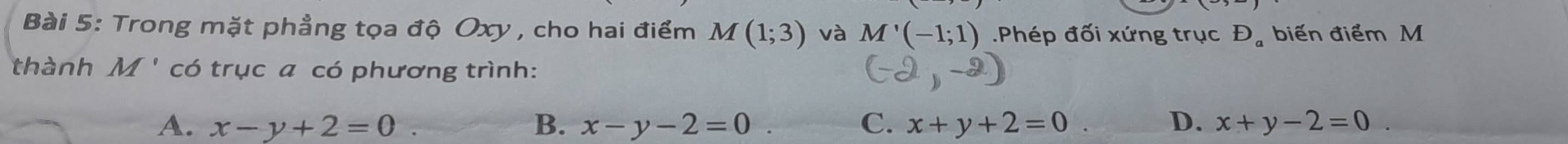 Trong mặt phẳng tọa độ Oxy , cho hai điểm M(1;3) và M'(-1;1) Phép đối xứng trục D_a biến điểm M
thành M ' * có trục a có phương trình:
A. x-y+2=0. B. x-y-2=0 C. x+y+2=0 D. x+y-2=0