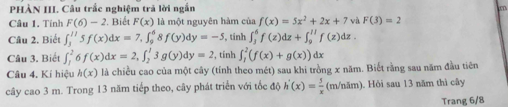 PHÀN III. Câu trắc nghiệm trả lời ngắn m 
Câu 1. Tính F(6)-2 ?. Biết F(x) là một nguyên hàm của f(x)=5x^2+2x+7 và F(3)=2
Câu 2. Biết ∈t _3^((11)5f(x)dx=7, ∈t _9^68f(y)dy=-5 , tính ∈t _3^6f(z)dz+∈t _9^(11)f(z)dz. 
Câu 3. Biết ∈t _1^26f(x)dx=2, ∈t _2^13g(y)dy=2 , tính ∈t _1^2(f(x)+g(x))dx
Câu 4. Kí hiệu h(x) là chiều cao của một cây (tính theo mét) sau khi trồng x năm. Biết rằng sau năm đầu tiên 
cây cao 3 m. Trong 13 năm tiếp theo, cây phát triển với tốc độ h'(x)=frac 5)x (m/năm). Hỏi sau 13 năm thì cây 
Trang 6/8