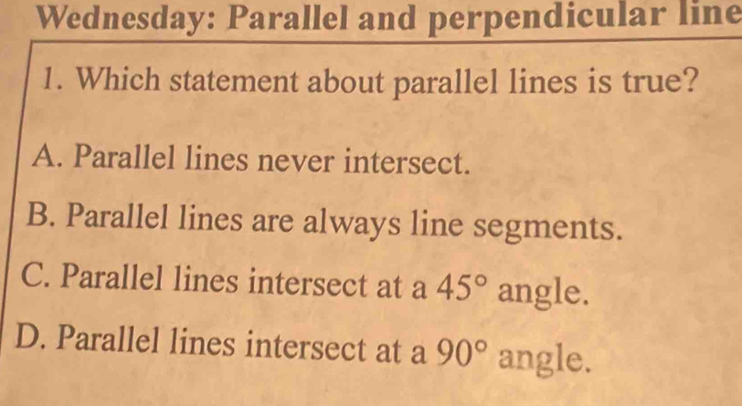 Wednesday: Parallel and perpendicular line
1. Which statement about parallel lines is true?
A. Parallel lines never intersect.
B. Parallel lines are always line segments.
C. Parallel lines intersect at a 45° angle.
D. Parallel lines intersect at a 90° angle.