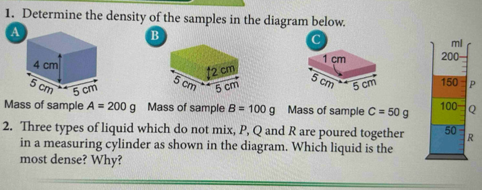 Determine the density of the samples in the diagram below. 
a
B
C
ml
1 çm 200
5 cm
5 cm 150 P

Mass of sample A=200g Mass of sample B=100g Mass of sample C=50g 100 Q
2. Three types of liquid which do not mix, P, Q and R are poured together 50 R
in a measuring cylinder as shown in the diagram. Which liquid is the 
most dense? Why?