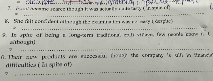 Food became scarce though it was actually quite tasty ( in spite of) 
_ 
_ 
8. She felt confident although the examination was not easy ( despite) 
9. In spite of being a long-term traditional craft village, few people know it. ( 
although) 
_ 
0. Their new products are successful though the company is still in financial 
_ 
difficulties ( In spite of) 
_