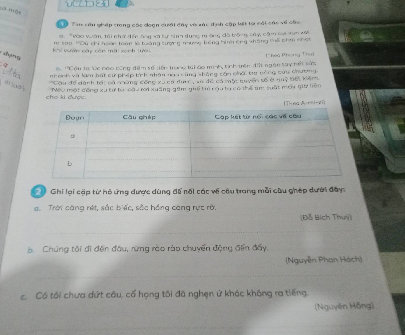 mộ 
Tìm câu ghép trong các đoạn dưới đây và xác định cặp kết từ nối các vế câu. 
a. ''Vào vườn, tôi nhớ đến ông và tự hình dung ra ông đã trồng cây, cặm cụi vun xới 
ra sao. '''Dù chỉ hoàn toàn là tưởng tượng nhưng bóng hình ông không thể phai nhạt 
khi vườn cây còn mãi xanh tươi. 
dụng (Theo Phong Thu) 
b. '''Cậu ta lúc nào cũng đếm số tiền trong túi áo mình, tính trên đốt ngón tay hết sức 
nhanh và làm bất cứ phép tính nhân nào cũng không cần phải tra bảng cửu chương. 
''Cậu để dành tất cả những đồng xu có được, và đã có một quyển số ở quỹ tiết kiệm. 
_ 
''Nếu một đồng xu từ túi cậu rơi xuống gầm ghế thì cậu ta có thể tìm suốt mấy giờ liên 
cho kì được. 
o A-mí-xi) 
2 Ghi lại cặp từ hô ứng được dùng để nối các vế câu trong mỗi câu ghép dưới đây: 
a. Trời càng rét, sắc biếc, sắc hồng càng rực rỡ. 
(Đỗ Bích Thuý) 
_ 
. Chúng tôi đi đến đâu, rừng rào rào chuyển động đến đấy. 
(Nguyễn Phan Hách) 
_ 
côCô tôi chưa dứt câu, cổ họng tôi đã nghẹn ứ khóc không ra tiếng. 
(Nguyên Hồng) 
_