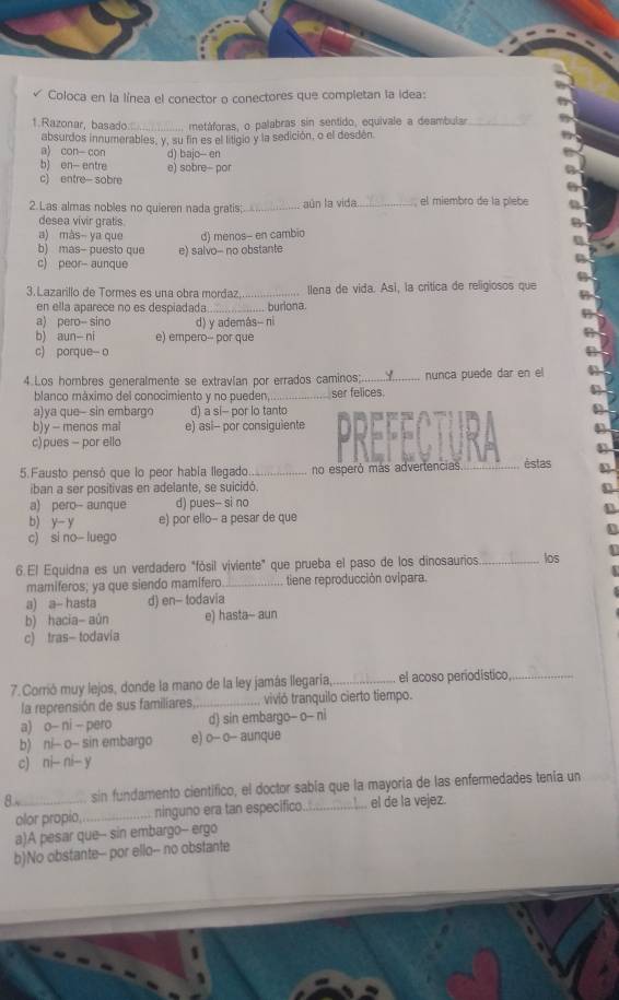 Coloca en la línea el conector o conectores que completan la idea:
1.Razonar, basado._  metáforas, o palabras sin sentido, equivale a deambular_
absurdos innumerables, y, su fin es el litigio y la sedición, o el desdén.
3) con con d) bajo-- en
b) en- entre e) sobre- por
c) entre- sobre
2. Las almas nobles no quieren nada gratis _aún la vida el miembro de la píebe
desea vivir grats
a) màs- ya que d) menos- en cambio
b) mas- puesto que e) salvo- no obstante
c) peor- aunque
3. Lazarillo de Tormes es una obra mordaz_ llena de vida. Así, la critica de religiosos que
en ella aparece no es despiadada_  buriona.
a) pero-- sino d) y además-- ni
b) aun- ni e) empero-- por que
c) porque-- o
4.Los hombres generalmente se extravían por errados caminos; _nunca puede dar en el
blanco máximo del conocimiento y no pueden, ser felices.
a)va que- sin embarqo d) a si- por lo tanto
b)y - menos mal e) asi-- por consiguiente
c) pues - por ello
5.Fausto pensó que lo peor había llegado_ no esperó más advertencias _èstas
iban a ser positivas en adelante, se suicidó.
a) pero- aunque d) pues-- si no
b) y- y e) por ello- a pesar de que
c) si no- luego
6. El Equidna es un verdadero "fósil viviente" que prueba el paso de los dinosaurios _los
mamiferos; ya que siendo mamífero_ tiene reproducción ovipara.
a) a- hasta d) en- todavia
b) hacia- aún e) hasta-- aun
c) tras- todavia
7.Corrió muy lejos, donde la mano de la ley jamás llegaría _el acoso periodistico_
la reprensión de sus familiares,._ vivió tranquilo cierto tiempo.
a) o- ni - pero d) sin embargo- o- ni
b)  ni- o- sin embargo e) o- o— aunque
c)  ni-- ni- y
8.4 _sin fundamento cientifico, el doctor sabía que la mayoría de las enfermedades tenía un
olor propio,_ ninguno era tan especifico._ . el de la vejez.
a)A pesar que-- sin embargo-- ergo
b)No obstante-- por ello-- no obstante