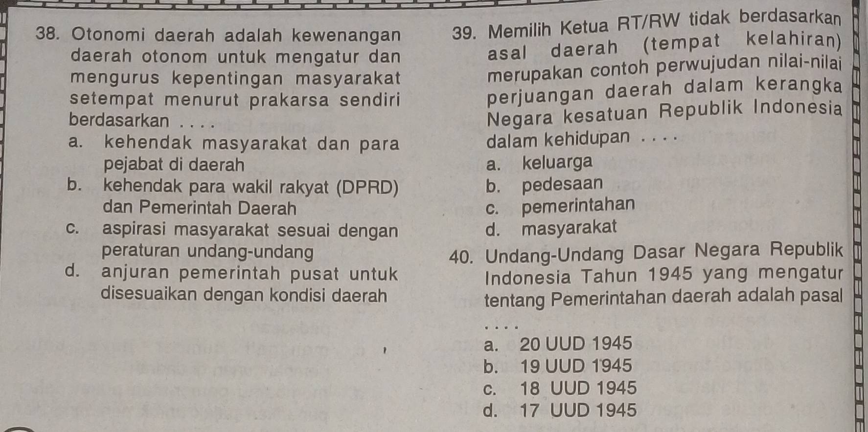 Otonomi daerah adalah kewenangan 39. Memilih Ketua RT/RW tidak berdasarkan
daerah otonom untuk mengatur dan
asal daerah (tempat kelahiran)
mengurus kepentingan masyarakat
merupakan contoh perwujudan nilai-nilai
setempat menurut prakarsa sendiri
perjuangan daerah dalam kerangka
berdasarkan
Negara kesatuan Republik Indonėsia
a. kehendak masyarakat dan para
dalam kehidupan . . . .
pejabat di daerah a. keluarga
b. kehendak para wakil rakyat (DPRD) b. pedesaan
dan Pemerintah Daerah c. pemerintahan
c. aspirasi masyarakat sesuai dengan d. masyarakat
peraturan undang-undang 40. Undang-Undang Dasar Negara Republik
d. anjuran pemerintah pusat untuk Indonesia Tahun 1945 yang mengatur
disesuaikan dengan kondisi daerah
tentang Pemerintahan daerah adalah pasal
a. 20 UUD 1945
b. 19 UUD 1945
c. 18 UUD 1945
d. 17 UUD 1945