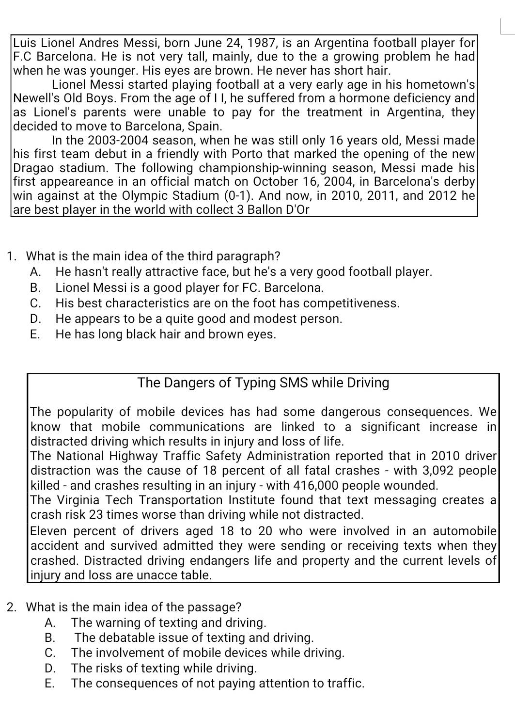 Luis Lionel Andres Messi, born June 24, 1987, is an Argentina football player for
F.C Barcelona. He is not very tall, mainly, due to the a growing problem he had
when he was younger. His eyes are brown. He never has short hair.
Lionel Messi started playing football at a very early age in his hometown's
Newell's Old Boys. From the age of I I, he suffered from a hormone deficiency and
as Lionel's parents were unable to pay for the treatment in Argentina, they
decided to move to Barcelona, Spain.
In the 2003-2004 season, when he was still only 16 years old, Messi made
his first team debut in a friendly with Porto that marked the opening of the new
Dragao stadium. The following championship-winning season, Messi made his
first appeareance in an official match on October 16, 2004, in Barcelona's derby
win against at the Olympic Stadium (0-1). And now, in 2010, 2011, and 2012 he
are best player in the world with collect 3 Ballon D'Or
1. What is the main idea of the third paragraph?
A. He hasn't really attractive face, but he's a very good football player.
B. Lionel Messi is a good player for FC. Barcelona.
C. His best characteristics are on the foot has competitiveness.
D. He appears to be a quite good and modest person.
E. He has long black hair and brown eyes.
The Dangers of Typing SMS while Driving
The popularity of mobile devices has had some dangerous consequences. We
know that mobile communications are linked to a significant increase in
distracted driving which results in injury and loss of life.
The National Highway Traffic Safety Administration reported that in 2010 driver
distraction was the cause of 18 percent of all fatal crashes - with 3,092 people
killed - and crashes resulting in an injury - with 416,000 people wounded.
The Virginia Tech Transportation Institute found that text messaging creates a
crash risk 23 times worse than driving while not distracted.
Eleven percent of drivers aged 18 to 20 who were involved in an automobile
accident and survived admitted they were sending or receiving texts when they
crashed. Distracted driving endangers life and property and the current levels of
injury and loss are unacce table.
2. What is the main idea of the passage?
A. The warning of texting and driving.
B. The debatable issue of texting and driving.
C. The involvement of mobile devices while driving.
D. The risks of texting while driving.
E. The consequences of not paying attention to traffic.
