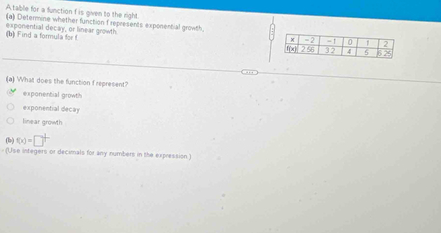 A table for a function f is given to the right
(a) Determine whether function f represents exponential growth,
exponential decay, or linear growth
(b) F ind a formula for f 
(a) What does the function f represent?
exponential growth
exponential decay
linear growth
(b) f(x)=□^(frac 1)
(Use integers or decimals for any numbers in the expression)