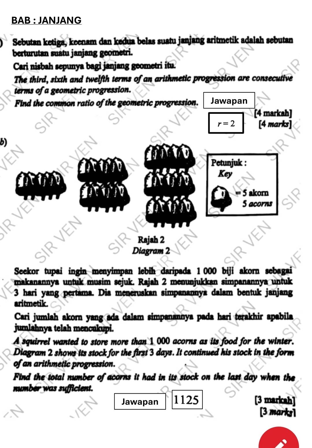 BAB : JANJANG 
Sebutan ketiga, keenam dan kedua belas suatu janjang aritmetik adalah sebutan 
berturutan suatu janjang geometri. 
Cari nisbah sepunya bagi janjang geometri itu. 
The third, sixth and twelfth terms of an arithmetic progression are consecutive 
terms of a geometric progression. 
Find the common ratio of the geometric progression. Jawapan 
[4 markah]
r=2 [4 marks] 
b) 
Petunjuk : 
Key
5 akorn 
R VEI
5 acorns 
SIRVEN 
Rajah 2 
Diagram 2 
Seekor tupai ingin menyimpan lebih daripada 1 000 biji akorn sebagai 
makanannya untuk musim sejuk. Rajah 2 menunjukkan simpanannya untuk
3 hari yang pertama. Dia meneruskan simpanannya dalam bentuk janjang 
aritmetik. 
Cari jumlah akorn yang ada dalam simpanannya pada hari terakhir apabila 
jumlahnya telah mencukupi. 
A squirrel wanted to store more than 1 000 acorns as its food for the winter. 
Diagram 2 shows its stock for the first 3 days. It continued his stock in the form 
of an arithmetic progression. 
Find the total number of acorns it had in its stock on the last day when the 
number was sufficient. 
Jawapan 1125 [3 markah] 
[3 marks1