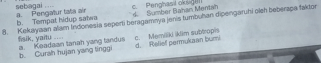 sebagai ....
a. Pengatur tata air c. Penghasil oksigen
b. Tempat hidup satwa d. Sumber Bahan Mentah
8. Kekayaan alam Indonesia seperti beragamnya jenis tumbuhan dipengaruhi oleh beberapa faktor
fisik, yaitu ....
a. Keadaan tanah yang tandus c. Memiliki iklim subtropis
b. Curah hujan yang tinggi d. Relief permukaan bumi