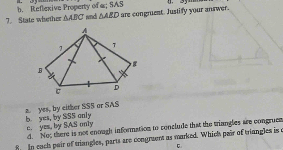 b. Reflexive Property of ≌; SAS a. Symm
7. State whether △ ABC and △ AED are congruent. Justify your answer.
a. yes, by either SSS or SAS
b. yes, by SSS only
c. yes, by SAS only
d. No; there is not enough information to conclude that the triangles are congruen
8. In each pair of triangles, parts are congruent as marked. Which pair of triangles is c
c.