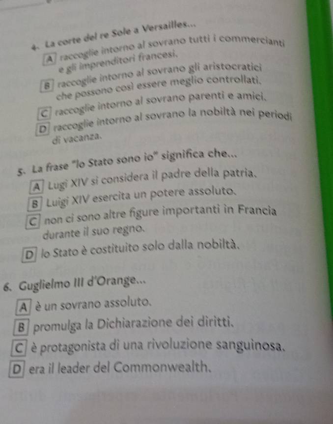 La corte del re Sole a Versailles...
A]raccoglie intorno al sovrano tutti i commercianti
e gli imprenditori francesi,
B] raccoglie intorno al sovrano gli aristocratici
che possono così essere meglio controllati.
C] raccoglie intorno al sovrano parenti e amici.
De raccoglie intorno al sovrano la nobiltà nei periodi
di vacanza.
5. La frase "lo Stato sono io" significa che...
A Lugi XIV si considera il padre della patria.
B] Luigi XIV esercita un potere assoluto.
C non ci sono altre figure importanti in Francia
durante il suo regno.
D lo Stato è costituito solo dalla nobiltà.
6. Guglielmo III d'Orange...
A é un sovrano assoluto.
B promulga la Dichiarazione dei diritti.
C è protagonista di una rivoluzione sanguinosa.
D era il leader del Commonwealth.