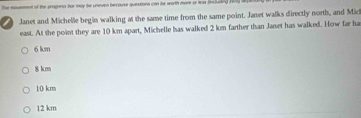 The movement of the progress bar may be uneven because questions can be worth more or less (including 2e16) bepend
I Janet and Michelle begin walking at the same time from the same point. Janet walks directly north, and Mici
east. At the point they are 10 km apart, Michelle has walked 2 km farther than Janet has walked. How far ha
6 km
8 km
10 km
12 km