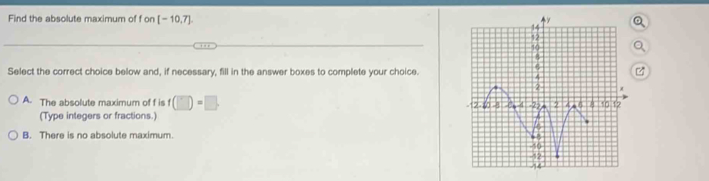 Find the absolute maximum of f OI 1 [-10,7]. 
Select the correct choice below and, if necessary, fill in the answer boxes to complete your choice.
A. The absolute maximum of f is f (□ )=□. 
(Type integers or fractions.)
B. There is no absolute maximum.