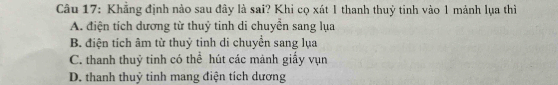 Khăng định nào sau đây là sai? Khi cọ xát 1 thanh thuỷ tinh vào 1 mảnh lụa thì
A. điện tích dương từ thuỷ tinh di chuyển sang lụa
B. điện tích âm từ thuỷ tinh di chuyền sang lụa
C. thanh thuỷ tinh có thể hút các mảnh giấy vụn
D. thanh thuỷ tinh mang điện tích dương