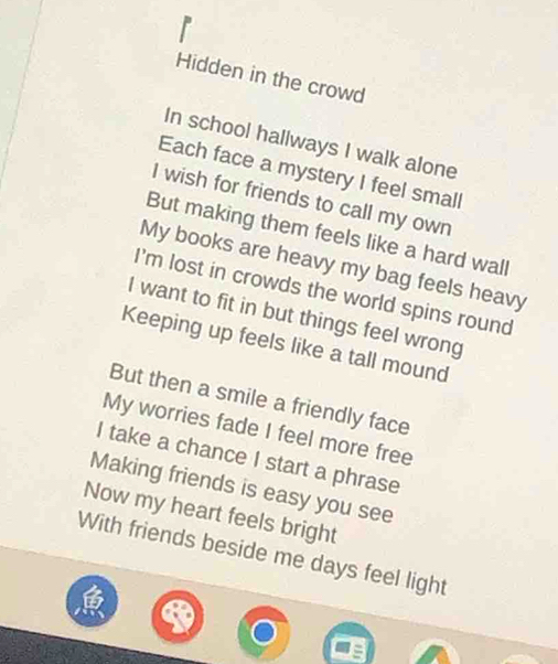 Hidden in the crowd 
In school hallways I walk alone 
Each face a mystery I feel small 
I wish for friends to call my own 
But making them feels like a hard wall 
My books are heavy my bag feels heavy 
I'm lost in crowds the world spins round 
I want to fit in but things feel wrong 
Keeping up feels like a tall mound 
But then a smile a friendly face 
My worries fade I feel more free 
I take a chance I start a phrase 
Making friends is easy you see 
Now my heart feels bright 
With friends beside me days feel light