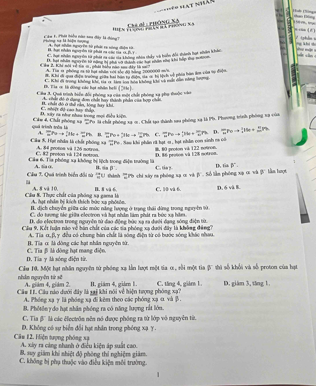 Hhêp HAT Nhàn
ú he thao Đông
Chū đề : PHÓNG XA p 5 Hub (Singa
hórr 150 m, trục
hiện tượng phân rã phóng xạ
n u n của (E)
có
Câu 1. Phát biểu nào sau đây là đúng? / (phần t ng khí th
Phóng xạ là hiện tượng
A. hạt nhân nguyên tử phát ra sóng điện từ. uất cần
B. hạt nhân nguyên tử phát ra các tia α, β, γ.
C. hạt nhân nguyên tử phát ra các tỉa không nhìn thấy và biển đổi thành hạt nhân khác.
như mặt s
D. hạt nhân nguyên tử nặng bị phá vỡ thành các hạt nhân nhẹ khi hấp thụ nơtron.
Cầu 2. Khi nói về tia α, phát biểu nào sau đây là sai?
A. Tia α phỏng ra từ hạt nhân với tốc độ bằng 2000000 m/s.
B. Khi đi qua điện trường giữa hai bản tụ điện, tia α bị lệch về phía bản âm của tụ điện.
C. Khi đi trong không khí, tia α làm ion hóa không khí và mất dần năng lượng.
D. Tia α là dòng các hạt nhân heli (_2^(4He).
Câu 3. Quá trình biển đổi phóng xạ của một chất phóng xạ phụ thuộc vào
A. chất đó ở dạng đơn chất hay thành phần của hợp chất.
B. chất đó ở thể rắn, lỏng hay khí.
C. nhiệt độ cao hay thấp.
D. xảy ra như nhau trong mọi điều kiện.
Câu 4. Chất phóng xạ ' Po là chất phóng xạ α. Chất tạo thành sau phóng xạ là Pb. Phương trình phóng xạ của
quá trình trên là
A. _(84)^(209)Poto _4^2He+_(80)^(207)Pb. B. _(84)^(209)Po+_2^4Heto _(86)^(213)Pb. C. _(84)^(209)Poto _2^4He+_(82)^(205)Pb. D. _(84)^(209)Poto _4^2He+_(205)^(82)Pb.
Câu 5. Hạt nhân là chất phóng xạ _(84)^(210)Po. Sau khi phân rã hạt α , hạt nhân con sinh ra có
A. 84 proton và 126 notron. B. 80 proton và 122 notron.
C. 82 proton và 124 notron. D. 86 proton và 128 notron.
Câu 6. Tia phóng xạ không bị lệch trong điện trường là
A. tiaα. B. tia beta ^-). C. tia γ.
D. tia beta^+.
Câu 7. Quá trình biến đổi từ _(92)^(238)U thành beginarrayr 70°endarray *Pb chỉ xảy ra phóng xạ α và beta^-
là . Số lần phóng xạ α và β  lần lượt
A. 8 và 10. B. 8 và 6. C. 10 và 6.
D. 6 và 8.
Câu 8. Thực chất của phóng xạ gama là
A. hạt nhân bị kích thích bức xạ phôtôn.
B. dịch chuyển giữa các mức năng lượng ở trạng thái dừng trong nguyên tử.
C. do tương tác giữa electron và hạt nhân làm phát ra bức xạ hãm.
D. do electron trong nguyên tử dao động bức xạ ra dưới dạng sóng điện từ.
Câu 9. Kết luận nào về bản chất của các tia phóng xạ dưới đây là không đúng?
A. Tia α,β,γ đều có chung bản chất là sóng điện từ có bước sóng khác nhau.
B. Tia α là dòng các hạt nhân nguyên tử.
C. Tia β là dòng hạt mang điện.
D. Tia γ là sóng điện từ.
Câu 10. Một hạt nhân nguyên tử phóng xạ lần lượt một tia α, rồi một tia β¯ thì số khối và số proton của hạt
nhân nguyên tử sẽ
A. giảm 4, giảm 2. B. giảm 4, giảm 1. C. tăng 4, giảm 1. D. giảm 3, tăng 1.
Câu 11. Câu nào dưới đây là sai khi nói về hiện tượng phóng xạ?
A. Phóng xạ γ là phóng xạ đi kèm theo các phóng xạ α và β .
B. Phôtôn γ do hạt nhân phóng ra có năng lượng rất lớn.
C. Tia β¯ là các êlectrôn nên nó được phóng ra từ lớp vỏ nguyên tử.
D. Không có sự biến đồi hạt nhân trong phóng xạ γ .
Câu 12. Hiện tượng phóng xạ
A. xảy ra càng nhanh ở điều kiện áp suất cao.
B. suy giảm khi nhiệt độ phòng thí nghiệm giảm.
C. không bị phụ thuộc vào điều kiện môi trường.