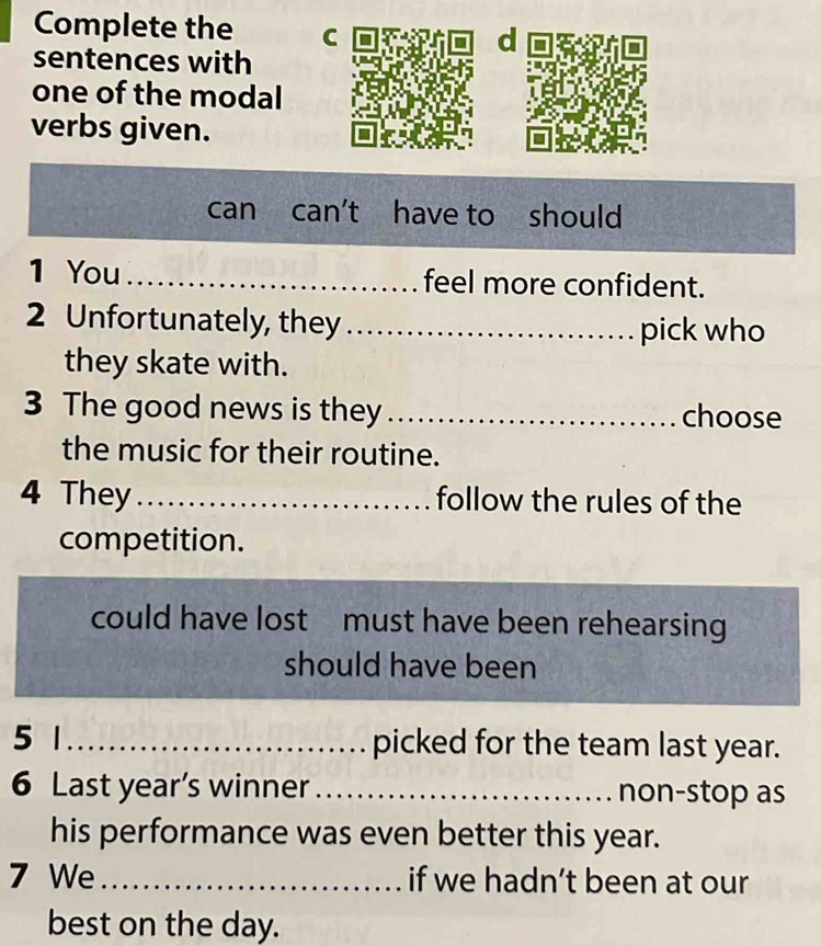 Complete the C d 
sentences with 
one of the modal 
verbs given. 
can can't have to should 
1 You _feel more confident. 
2 Unfortunately, they _pick who 
they skate with. 
3 The good news is they_ choose 
the music for their routine. 
4 They_ follow the rules of the 
competition. 
could have lost must have been rehearsing 
should have been 
5 1 _picked for the team last year. 
6 Last year’s winner _non-stop as 
his performance was even better this year. 
7 We _if we hadn’t been at our 
best on the day.