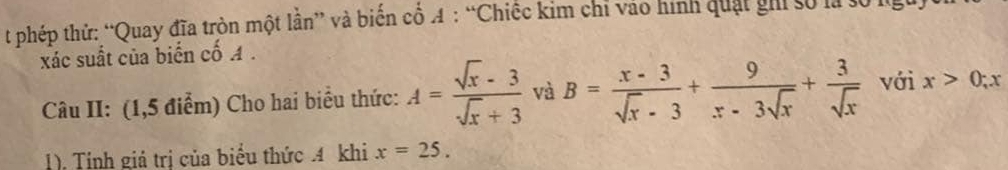 phép thử: “Quay đĩa tròn một lần” và biến cổ A : “Chiếc kim chỉ vào hình quật ghi số là số l 
xác suất của biến cố A. 
Câu II: (1,5 điểm) Cho hai biểu thức: A= (sqrt(x)-3)/sqrt(x)+3  và B= (x-3)/sqrt(x)-3 + 9/x-3sqrt(x) + 3/sqrt(x)  với x>0; x
1). Tính giá trị của biểu thức 4 khi x=25.