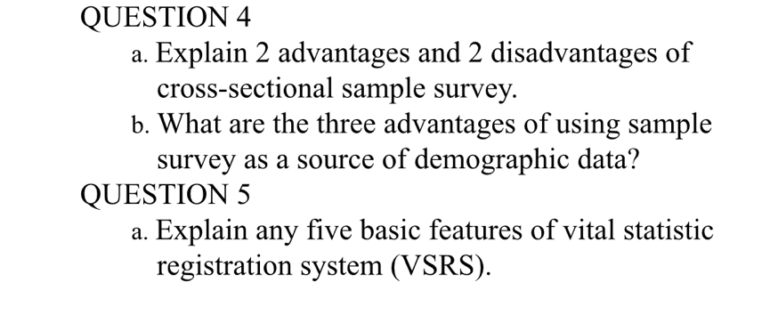 Explain 2 advantages and 2 disadvantages of 
cross-sectional sample survey. 
b. What are the three advantages of using sample 
survey as a source of demographic data? 
QUESTION 5 
a. Explain any five basic features of vital statistic 
registration system (VSRS).