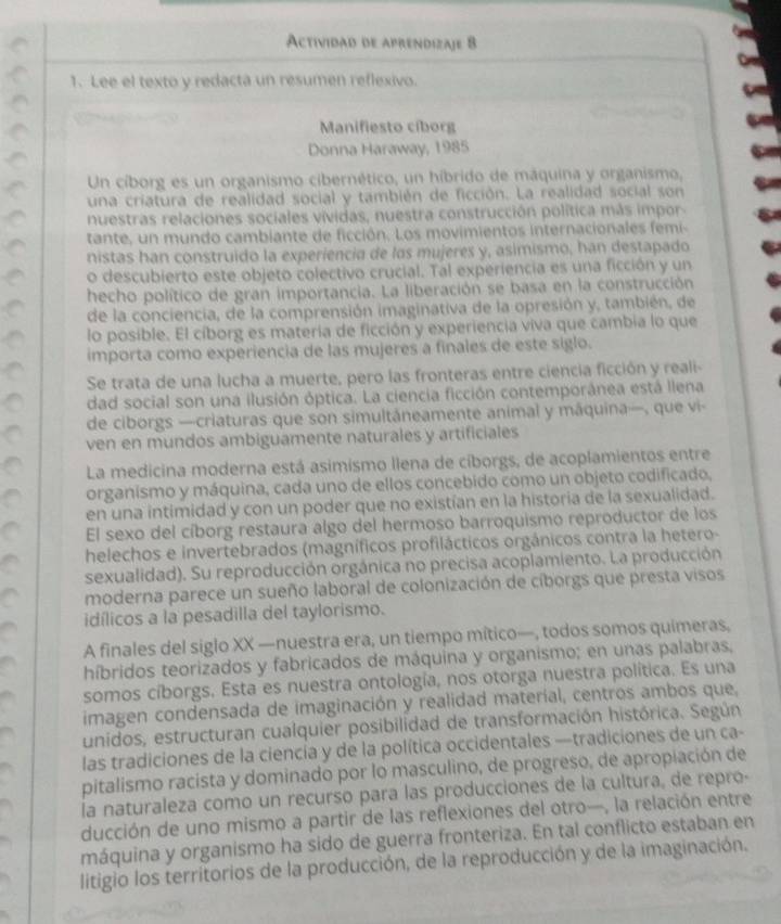 Actividad de aprendizaje 8
1. Lee el texto y redacta un resumen reflexivo.
Manifiesto cíborg
Donna Haraway, 1985
Un cíborg es un organismo cibernético, un híbrido de máquina y organismo,
una criatura de realidad social y también de ficción. La realidad social son
nuestras relaciones sociales vívidas, nuestra construcción política más impor-
tante, un mundo cambiante de ficción. Los movimientos internacionales femi-
nistas han construido la experiencia de las mujeres y, asimismo, han destapado
o descubierto este objeto colectivo crucial. Tal experiencia es una ficción y un
hecho político de gran importancia. La liberación se basa en la construcción
de la conciencia, de la comprensión imaginativa de la opresión y, también, de
lo posible. El cíborg es materia de ficción y experiencia viva que cambia lo que
importa como experiencia de las mujeres a finales de este siglo.
Se trata de una lucha a muerte, pero las fronteras entre ciencia ficción y reali-
dad social son una ilusión óptica. La ciencia ficción contemporánea está llena
de ciborgs —criaturas que son simultáneamente animal y máquina—, que vi-
ven en mundos ambiguamente naturales y artificiales
La medicina moderna está asimismo llena de cíborgs, de acoplamientos entre
organismo y máquina, cada uno de ellos concebido como un objeto codificado,
en una intimidad y con un poder que no existían en la historia de la sexualidad.
El sexo del cíborg restaura algo del hermoso barroquismo reproductor de los
helechos e invertebrados (magníficos profilácticos orgánicos contra la hetero-
sexualidad). Su reproducción orgánica no precisa acoplamiento. La producción
moderna parece un sueño laboral de colonización de cíborgs que presta visos
idílicos a la pesadilla del taylorismo.
A finales del siglo XX —nuestra era, un tiempo mítico—, todos somos quimeras,
híbridos teorizados y fabricados de máquina y organismo; en unas palabras,
somos cíborgs. Esta es nuestra ontología, nos otorga nuestra política. Es una
imagen condensada de imaginación y realidad materíal, centros ambos que,
unidos, estructuran cualquier posibilidad de transformación histórica. Según
las tradiciones de la ciencía y de la política occidentales —tradiciones de un ca-
pitalismo racista y dominado por lo masculino, de progreso, de apropiación de
la naturaleza como un recurso para las producciones de la cultura, de repro-
ducción de uno mismo a partir de las reflexiones del otro—, la relación entre
máquina y organismo ha sido de guerra fronteriza. En tal conflicto estaban en
litigio los territorios de la producción, de la reproducción y de la imaginación.