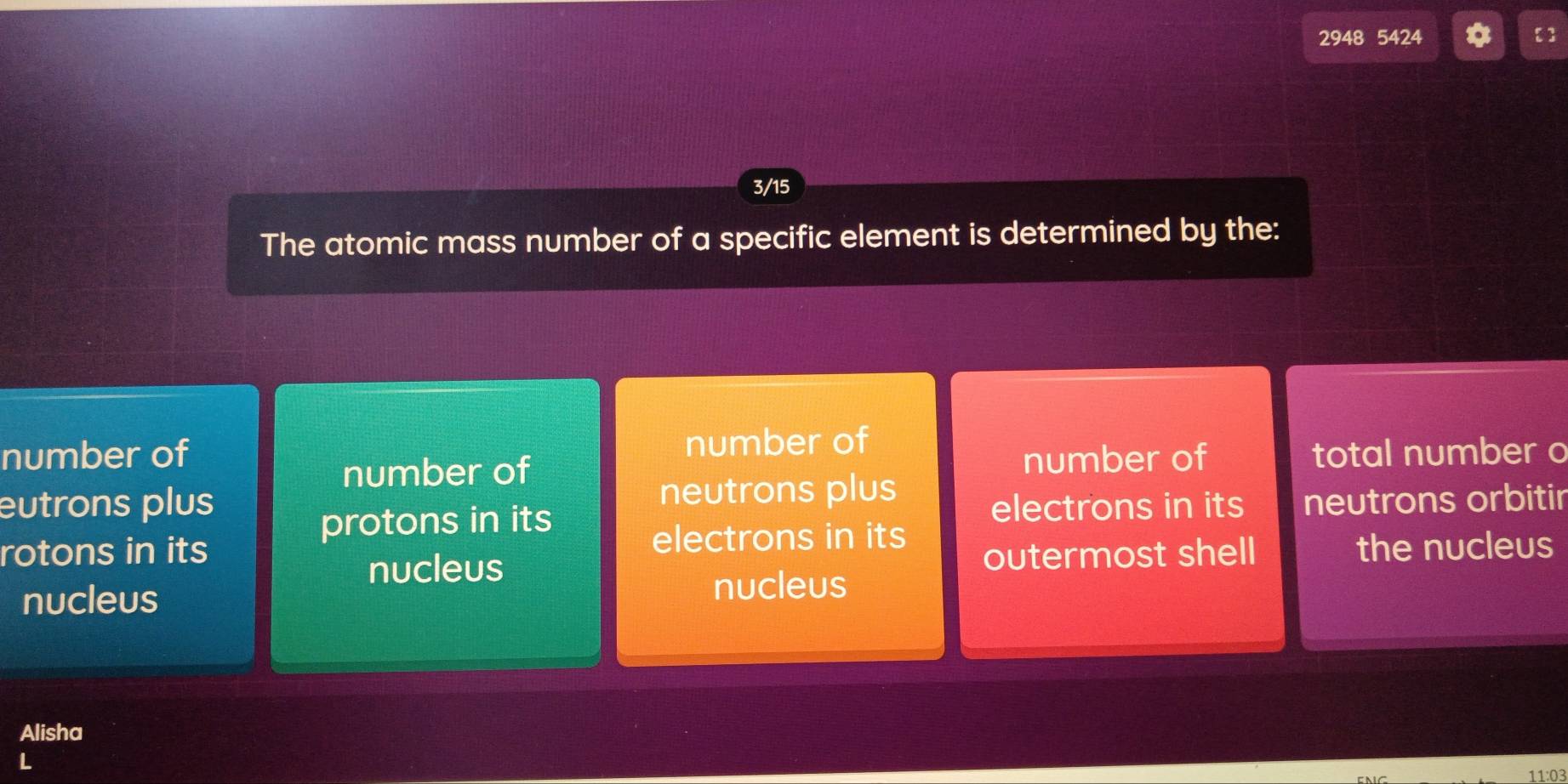 2948 5424
3/15
The atomic mass number of a specific element is determined by the:
number of number of
number of number of total number o
eutrons plus neutrons plus
protons in its electrons in its neutrons orbitir
rotons in its electrons in its
nucleus outermost shell the nucleus
nucleus nucleus
Alisha
L
11:03