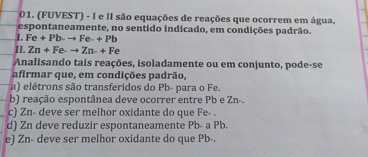 (FUVEST) - I e II são equações de reações que ocorrem em água,
espontaneamente, no sentido indicado, em condições padrão.
I. Fe+Pb>to Fe+Pb
II. Zn+Feto Zn+Fe
Analisando tais reações, isoladamente ou em conjunto, pode-se
afirmar que, em condições padrão,
a) elétrons são transferidos do Pb - para o Fe.
b) reação espontânea deve ocorrer entre Pb e Zn².
c) Zn- deve ser melhor oxidante do que Fe» .
d) Zn deve reduzir espontaneamente Pbë a Pb.
e) Zn» deve ser melhor oxidante do que Pbé.