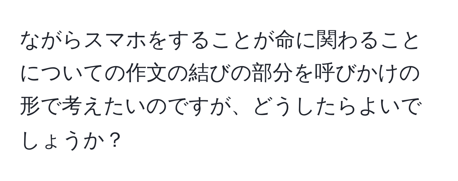 ながらスマホをすることが命に関わることについての作文の結びの部分を呼びかけの形で考えたいのですが、どうしたらよいでしょうか？