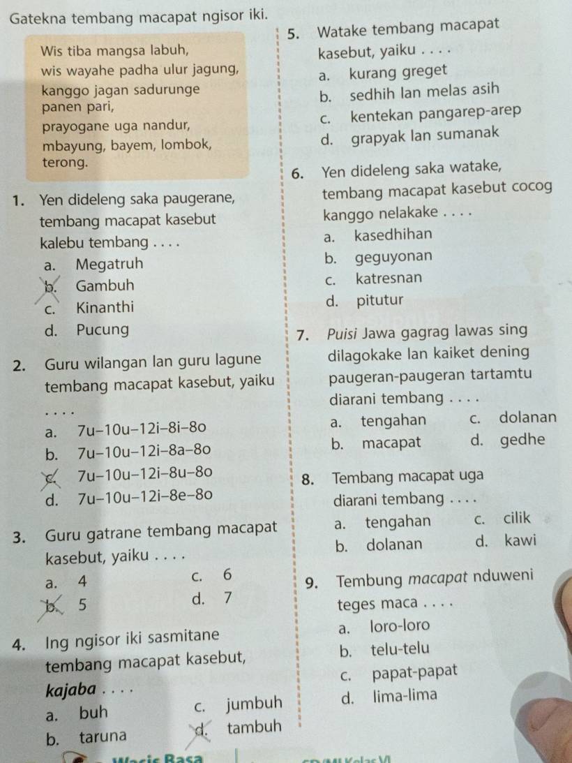 Gatekna tembang macapat ngisor iki.
5. Watake tembang macapat
Wis tiba mangsa labuh,
kasebut, yaiku . . . .
wis wayahe padha ulur jagung,
a. kurang greget
kanggo jagan sadurunge
panen pari, b. sedhih lan melas asih
prayogane uga nandur, c. kentekan pangarep-arep
mbayung, bayem, lombok, d. grapyak lan sumanak
terong.
6. Yen dideleng saka watake,
1. Yen dideleng saka paugerane, tembang macapat kasebut cocog
tembang macapat kasebut kanggo nelakake . . . .
kalebu tembang . . . . a. kasedhihan
a. Megatruh b. geguyonan
b. Gambuh c. katresnan
c. Kinanthi d. pitutur
d. Pucung 7. Puisi Jawa gagrag lawas sing
2. Guru wilangan lan guru lagune dilagokake lan kaiket dening
tembang macapat kasebut, yaiku paugeran-paugeran tartamtu
diarani tembang . . . .
a. 7u-10u-12i-8i-8o a. tengahan c. dolanan
b. 7u-10u-12i-8a-8o b. macapat d. gedhe
C 7u-10u-12i-8u-8o
8. Tembang macapat uga
d. 7u-10u-12i-8e-8o diarani tembang . . . .
3. Guru gatrane tembang macapat a. tengahan c. cilik
kasebut, yaiku . . . . b. dolanan d. kawi
a. 4 c. 6
9. Tembung macapat nduweni
b 5 d. 7
teges maca . . . .
4. Ing ngisor iki sasmitane a. loro-loro
tembang macapat kasebut, b. telu-telu
kajaba . . . . c. papat-papat
a. buh c. jumbuh d. lima-lima
b. taruna d. tambuh