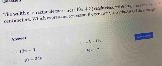 Question
The width of a rectangle measures (10u+3) centimeters, and its length measures (7u-8)
centimeters. Which expression represents the perimeter, in centimeters, of the rectangle?
Answer
-5+17u Suhmit Answer
13u-1
26u-2
-10+34u