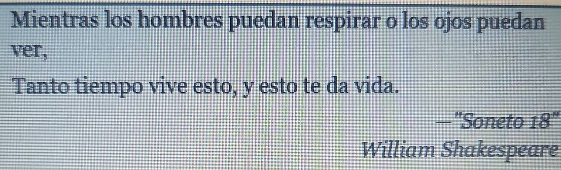 Mientras los hombres puedan respirar o los ojos puedan 
ver, 
Tanto tiempo vive esto, y esto te da vida. 
—"Soneto 18''
William Shakespeare