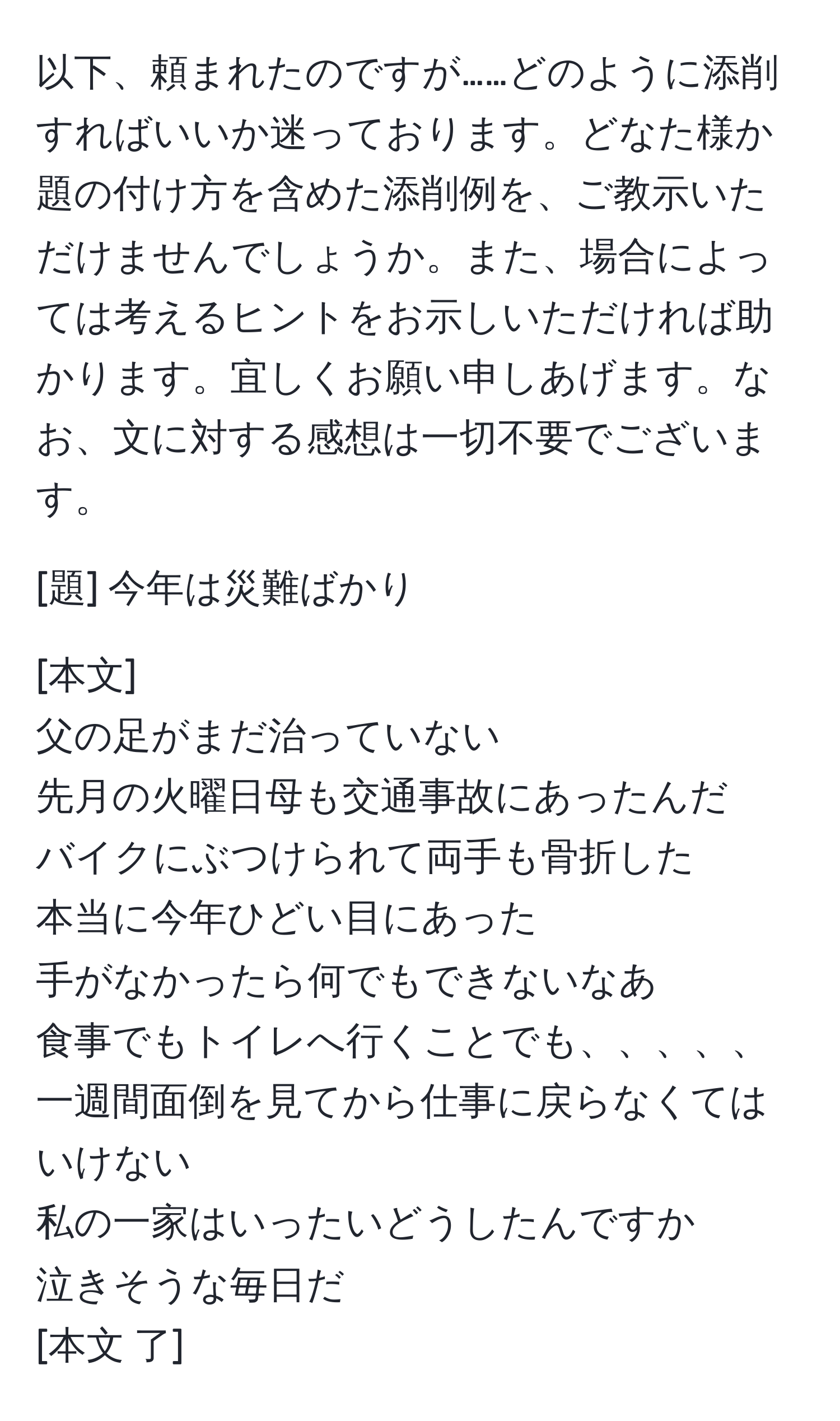 以下、頼まれたのですが……どのように添削すればいいか迷っております。どなた様か題の付け方を含めた添削例を、ご教示いただけませんでしょうか。また、場合によっては考えるヒントをお示しいただければ助かります。宜しくお願い申しあげます。なお、文に対する感想は一切不要でございます。 

[題] 今年は災難ばかり

[本文] 
父の足がまだ治っていない 
先月の火曜日母も交通事故にあったんだ 
バイクにぶつけられて両手も骨折した 
本当に今年ひどい目にあった 
手がなかったら何でもできないなあ 
食事でもトイレへ行くことでも、、、、、 
一週間面倒を見てから仕事に戻らなくてはいけない 
私の一家はいったいどうしたんですか 
泣きそうな毎日だ 
[本文 了]