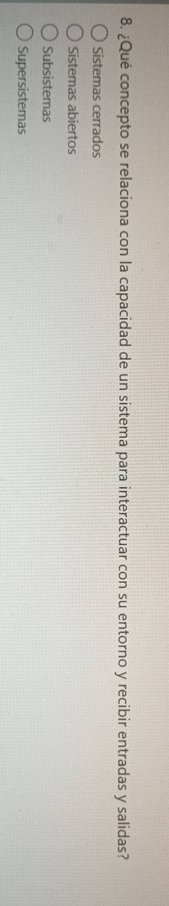 ¿Qué concepto se relaciona con la capacidad de un sistema para interactuar con su entorno y recibir entradas y salidas?
Sistemas cerrados
Sistemas abiertos
Subsistemas
Supersistemas