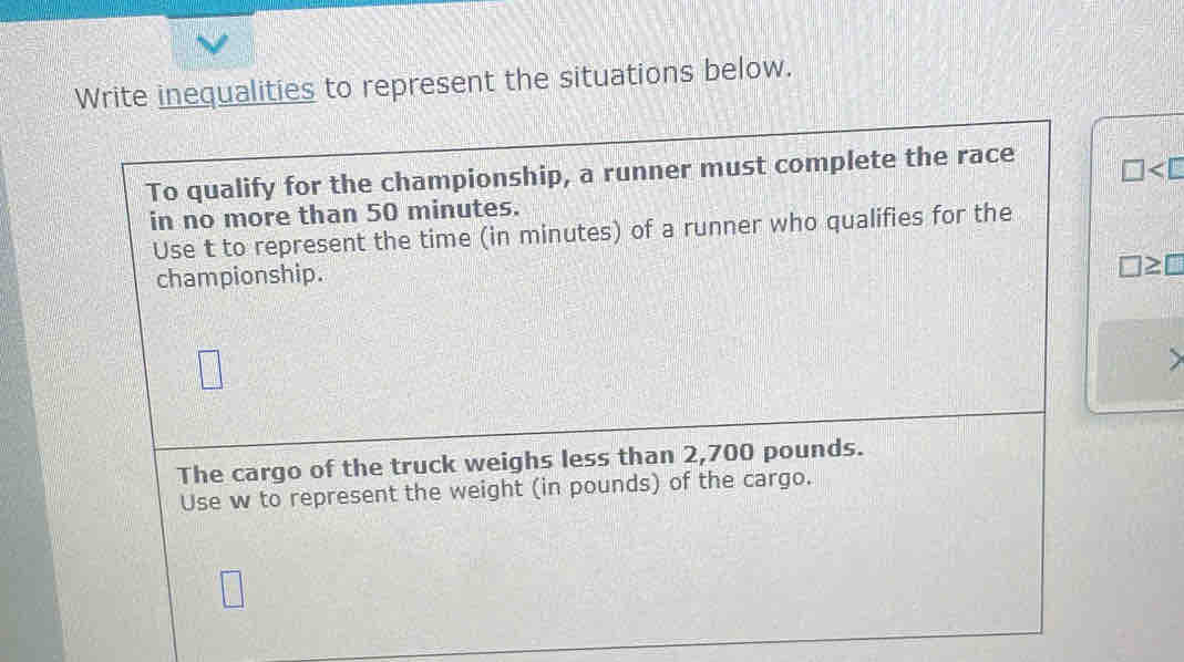 Write inequalities to represent the situations below. 
To qualify for the championship, a runner must complete the race
□
in no more than 50 minutes. 
Use t to represent the time (in minutes) of a runner who qualifies for the 
championship.
□ ≥ □
) 
The cargo of the truck weighs less than 2,700 pounds. 
Use w to represent the weight (in pounds) of the cargo.