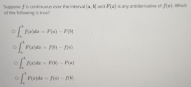 Suppose f is continuous over the interval [a,b] and F(x) is any antiderivative of f(x) J. Which
of the following is true?
∈t _a^bf(x)dx=F(a)-F(b)
∈t _a^bF(x)dx=f(b)-f(a)
∈t _a^bf(x)dx=F(b)-F(a)
∈t _a^bF(x)dx=f(a)-f(b)